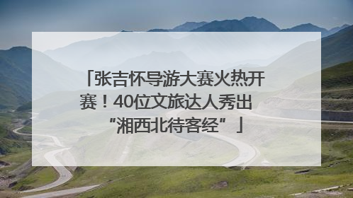 张吉怀导游大赛火热开赛！40位文旅达人秀出“湘西北待客经”