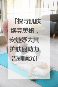 探寻肌肤焕亮奥秘，安婕妤去黄护肤品助力告别暗沉
