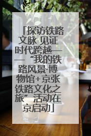 探访铁路文脉 见证时代跨越——“我的铁路风景·博物馆+京张铁路文化之旅”活动在京启动