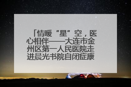情暖“星”空，医心相伴——大连市金州区第一人民医院走进晨光书院自闭症康复服务中心