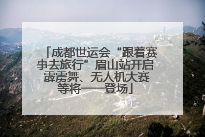 成都世运会“跟着赛事去旅行”眉山站开启 霹雳舞、无人机大赛等将一一登场