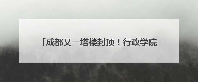 成都又一塔楼封顶！行政学院TOD综合体预计明年开业