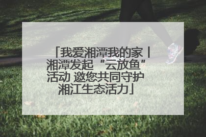 我爱湘潭我的家丨湘潭发起“云放鱼”活动 邀您共同守护湘江生态活力