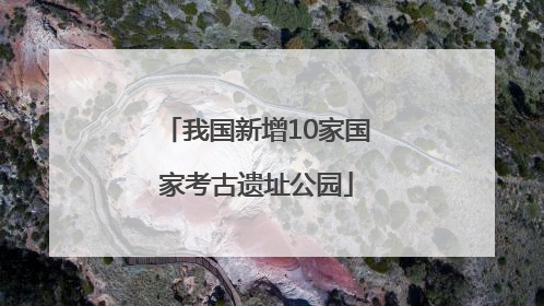 我国新增10家国家考古遗址公园