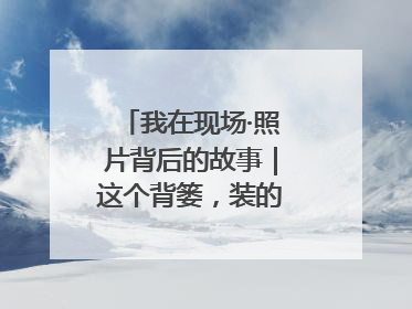 我在现场·照片背后的故事｜这个背篓，装的是梦想与希望
