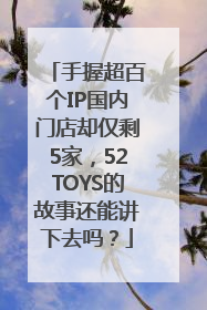 手握超百个IP国内门店却仅剩5家，52TOYS的故事还能讲下去吗？