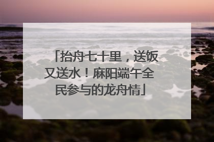 抬舟七十里，送饭又送水！麻阳端午全民参与的龙舟情