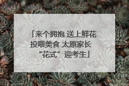 来个拥抱 送上鲜花 投喂美食 太原家长“花式”迎考生