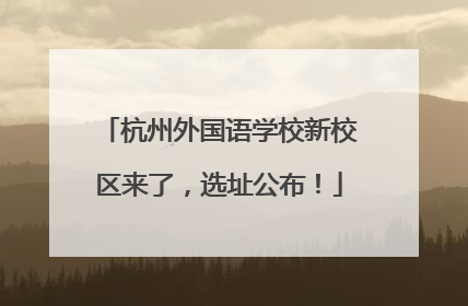 杭州外国语学校新校区来了，选址公布！