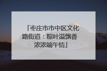 枣庄市市中区文化路街道：粽叶溢飘香 浓浓端午情