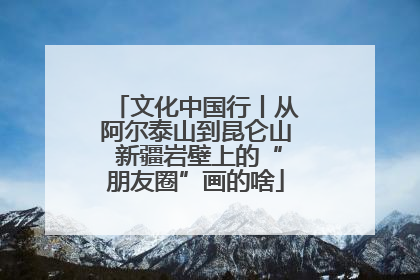 文化中国行丨从阿尔泰山到昆仑山 新疆岩壁上的“朋友圈”画的啥