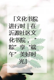 文化书院进行时｜在沂源社区文化书院，“粽”享“端午”美好时光