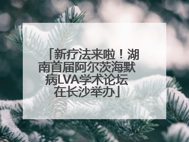 新疗法来啦！湖南首届阿尔茨海默病LVA学术论坛在长沙举办