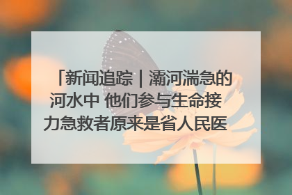 新闻追踪｜灞河湍急的河水中 他们参与生命接力急救者原来是省人民医院00后男护士