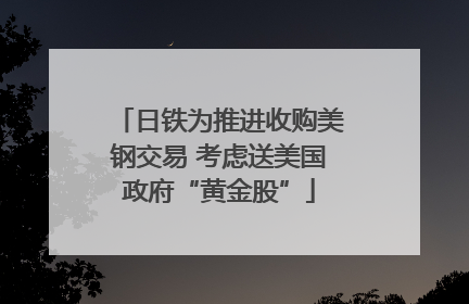 日铁为推进收购美钢交易 考虑送美国政府“黄金股”