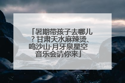 暑期带孩子去哪儿？甘肃天水麻辣烫、鸣沙山·月牙泉星空音乐会请你来