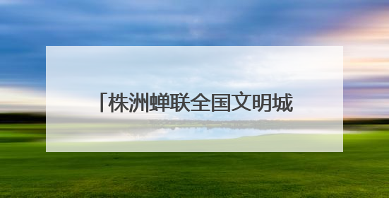 株洲蝉联全国文明城市称号 多项文明创建成果获全国表彰