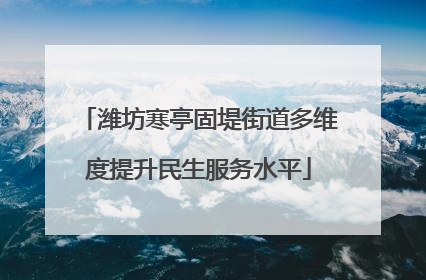 潍坊寒亭固堤街道多维度提升民生服务水平