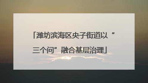 潍坊滨海区央子街道以“三个问”融合基层治理