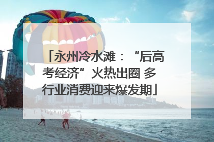 永州冷水滩：“后高考经济”火热出圈 多行业消费迎来爆发期