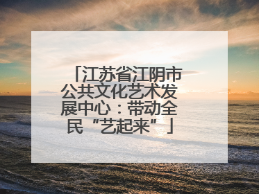 江苏省江阴市公共文化艺术发展中心：带动全民“艺起来”