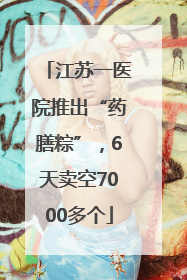 江苏一医院推出“药膳粽”，6天卖空7000多个