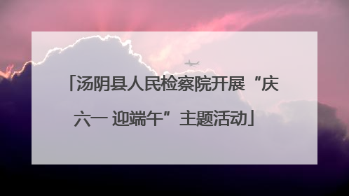 汤阴县人民检察院开展“庆六一 迎端午”主题活动