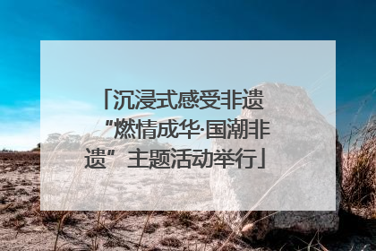 沉浸式感受非遗 “燃情成华·国潮非遗”主题活动举行
