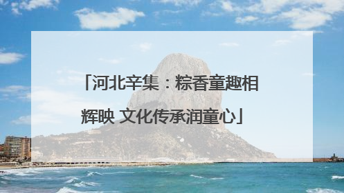 河北辛集：粽香童趣相辉映 文化传承润童心