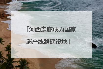 河西走廊成为国家遗产线路建设地