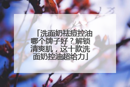 洗面奶祛痘控油哪个牌子好？解锁清爽肌，这十款洗面奶控油超给力