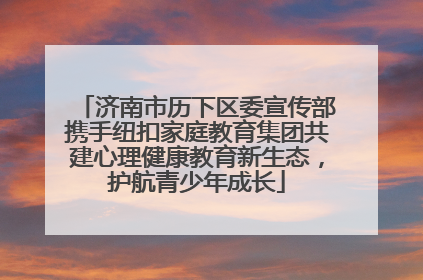 济南市历下区委宣传部携手纽扣家庭教育集团共建心理健康教育新生态，护航青少年成长