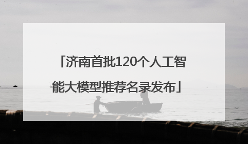 济南首批120个人工智能大模型推荐名录发布