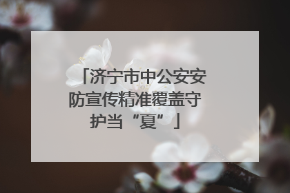济宁市中公安安防宣传精准覆盖守护当“夏”