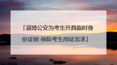 淄博公安为考生开具临时身份证明 保障考生用证需求