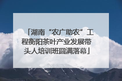 湖南“农广助农”工程衡阳茶叶产业发展带头人培训班圆满落幕
