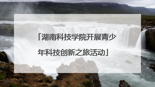 湖南科技学院开展青少年科技创新之旅活动