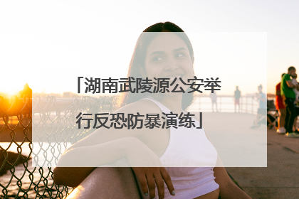 湖南武陵源公安举行反恐防暴演练