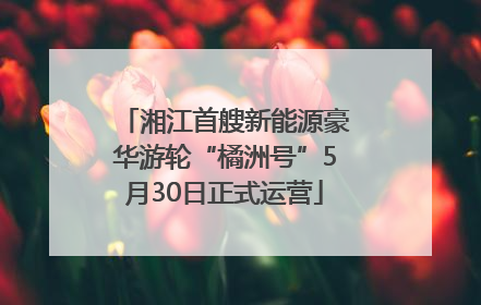 湘江首艘新能源豪华游轮“橘洲号”5月30日正式运营