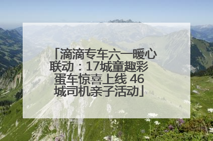 滴滴专车六一暖心联动：17城童趣彩蛋车惊喜上线 46城司机亲子活动