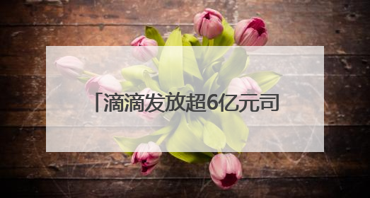 滴滴发放超6亿元司机高温补贴 6月9日起司机可陆续领取