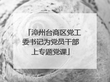 漳州台商区党工委书记为党员干部上专题党课