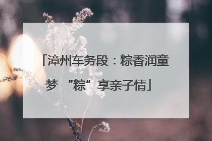 漳州车务段：粽香润童梦 “粽”享亲子情