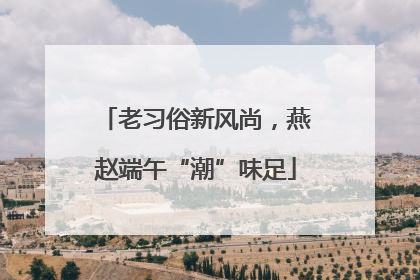 老习俗新风尚，燕赵端午“潮”味足