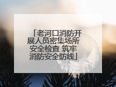 老河口消防开展人员密集场所安全检查 筑牢消防安全防线