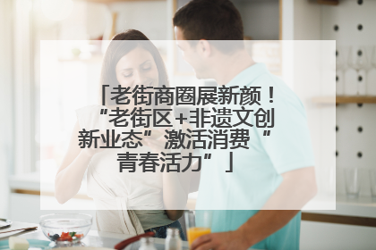 老街商圈展新颜！“老街区+非遗文创新业态”激活消费“青春活力”
