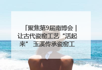 聚焦第9届南博会｜让古代瓷窑工艺“活起来” 玉溪传承瓷窑工艺将出展南博会