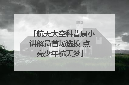 航天太空科普展小讲解员首场选拔 点亮少年航天梦