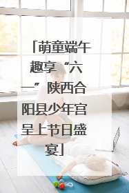 萌童端午 趣享“六一”陕西合阳县少年宫呈上节日盛宴
