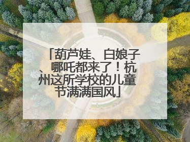 葫芦娃、白娘子、哪吒都来了！杭州这所学校的儿童节满满国风